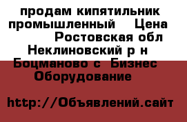 продам кипятильник промышленный. › Цена ­ 11 000 - Ростовская обл., Неклиновский р-н, Боцманово с. Бизнес » Оборудование   